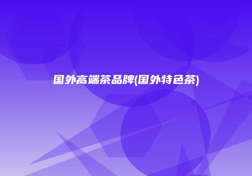 国外高端茶品牌(国外特色茶)