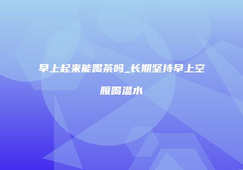 早上起来能喝茶吗_长期坚持早上空腹喝温水