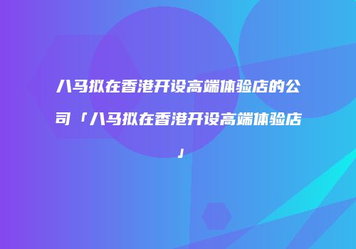 八马拟在香港开设高端体验店的公司「八马拟在香港开设高端体验店」