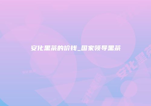 安化黑茶的价钱_国家领导黑茶