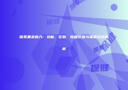 探索黑茶魅力：功能、区别、收藏价值与保健功效解析