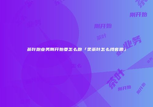 茶叶跑业务刚开始要怎么跑「卖茶叶怎么找客源」
