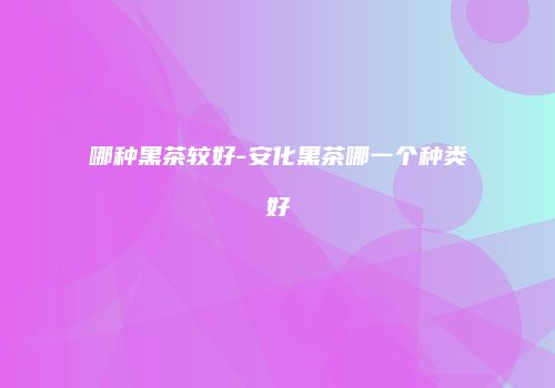 哪种黑茶较好-安化黑茶哪一个种类好