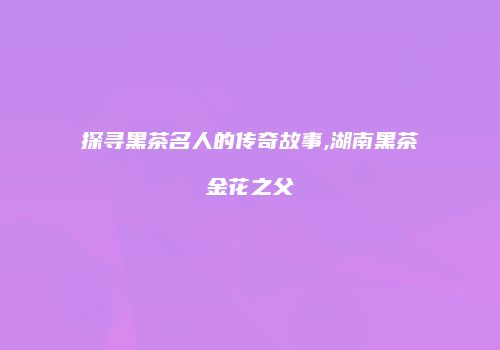 探寻黑茶名人的传奇故事,湖南黑茶金花之父