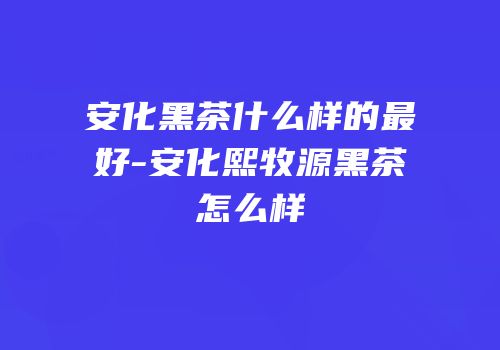 安化黑茶什么样的最好-安化熙牧源黑茶怎么样