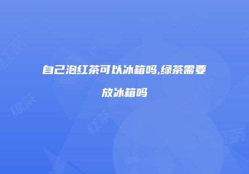 自己泡红茶可以冰箱吗,绿茶需要放冰箱吗