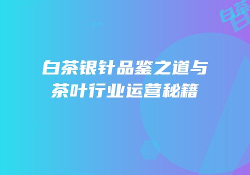白茶银针品鉴之道与茶叶行业运营秘籍