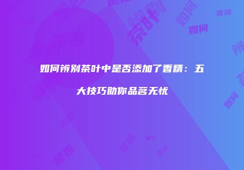 如何辨别茶叶中是否添加了香精：五大技巧助你品茗无忧