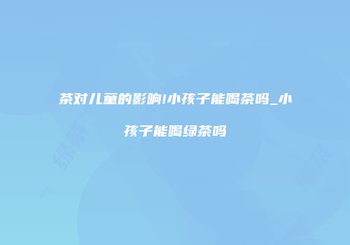 茶对儿童的影响!小孩子能喝茶吗_小孩子能喝绿茶吗