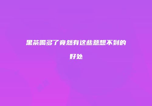 黑茶喝多了竟然有这些意想不到的好处