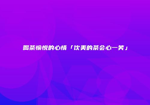 喝茶愉悦的心情「饮美的茶会心一笑」