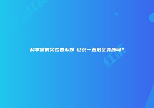 科学家的实验告诉你-红茶一直泡会变质吗？