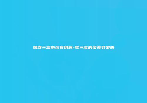 喝降三高的茶有用吗-降三高的茶有效果吗