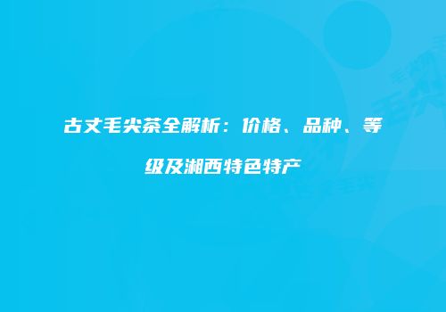 古丈毛尖茶全解析：价格、品种、等级及湘西特色特产