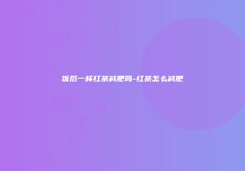 饭后一杯红茶减肥吗-红茶怎么减肥