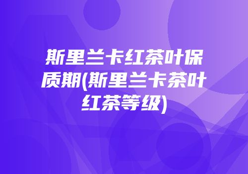 斯里兰卡红茶叶保质期(斯里兰卡茶叶红茶等级)
