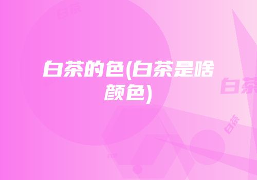 白茶的色(白茶是啥颜色)