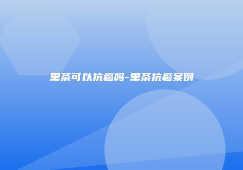 黑茶可以抗癌吗-黑茶抗癌案例