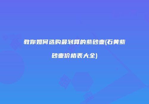 教你如何选购最划算的紫砂壶(石黄紫砂壶价格表大全)