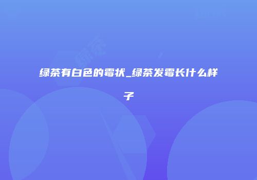 绿茶有白色的霉状_绿茶发霉长什么样子