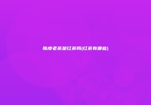 陈皮老茶是红茶吗(红茶有哪些)