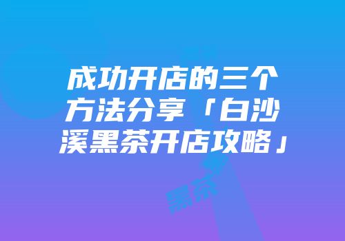 成功开店的三个方法分享「白沙溪黑茶开店攻略」
