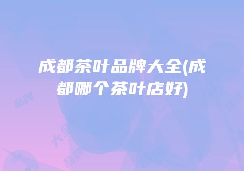 成都茶叶品牌大全(成都哪个茶叶店好)