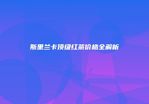 斯里兰卡顶级红茶价格全解析