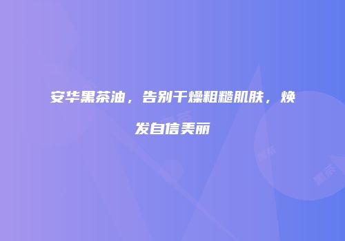 安华黑茶油，告别干燥粗糙肌肤，焕发自信美丽