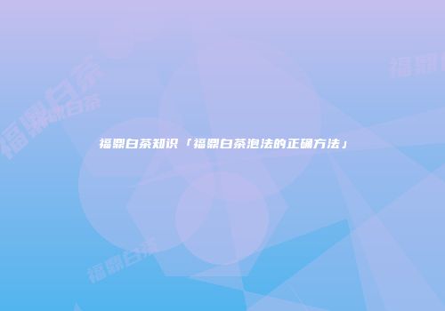 福鼎白茶知识「福鼎白茶泡法的正确方法」