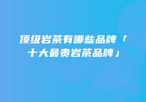 顶级岩茶有哪些品牌「十大最贵岩茶品牌」