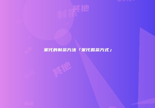 宋代的制茶方法「宋代喝茶方式」