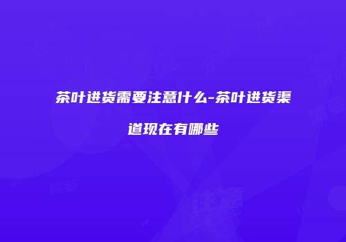 茶叶进货需要注意什么-茶叶进货渠道现在有哪些