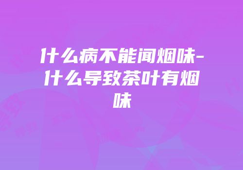 什么病不能闻烟味-什么导致茶叶有烟味