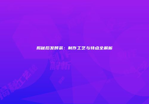 揭秘后发酵茶：制作工艺与特点全解析