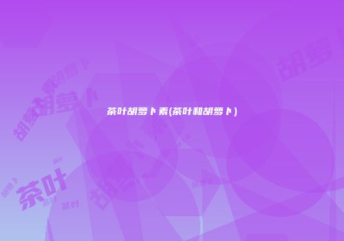 茶叶胡萝卜素(茶叶和胡萝卜)