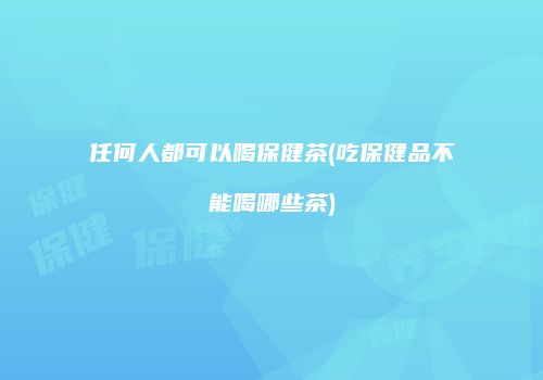 任何人都可以喝保健茶(吃保健品不能喝哪些茶)