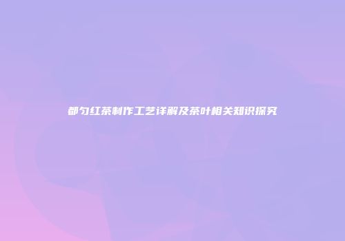都匀红茶制作工艺详解及茶叶相关知识探究