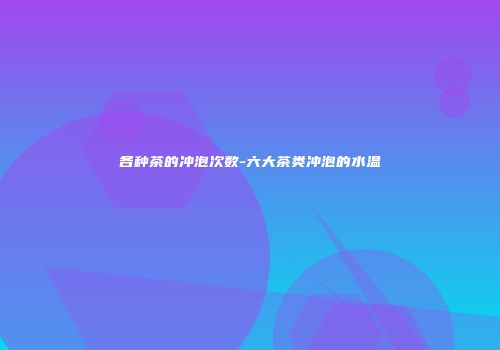 各种茶的冲泡次数-六大茶类冲泡的水温