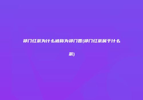 祁门红茶为什么被称为祁门香(祁门红茶属于什么茶)
