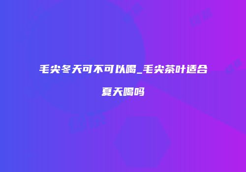 毛尖冬天可不可以喝_毛尖茶叶适合夏天喝吗