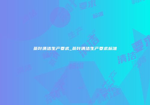 茶叶清洁生产要求_茶叶清洁生产要求标准