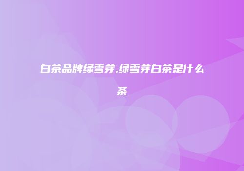 白茶品牌绿雪芽,绿雪芽白茶是什么茶