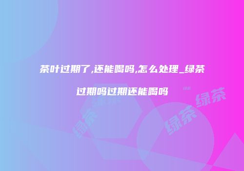 茶叶过期了,还能喝吗,怎么处理_绿茶过期吗过期还能喝吗