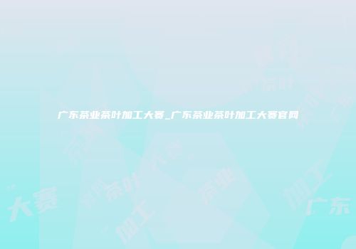 广东茶业茶叶加工大赛_广东茶业茶叶加工大赛官网