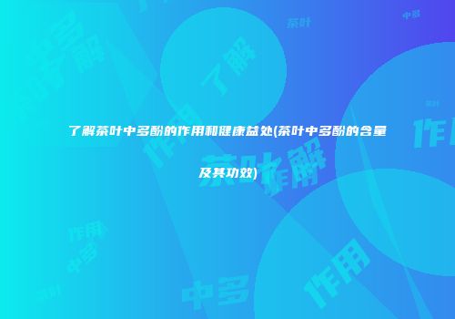 了解茶叶中多酚的作用和健康益处(茶叶中多酚的含量及其功效)