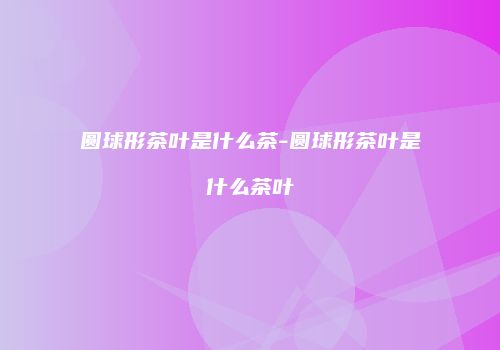 圆球形茶叶是什么茶-圆球形茶叶是什么茶叶