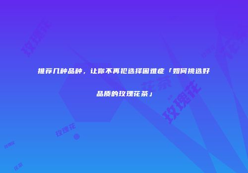 推荐几种品种，让你不再犯选择困难症「如何挑选好品质的玫瑰花茶」