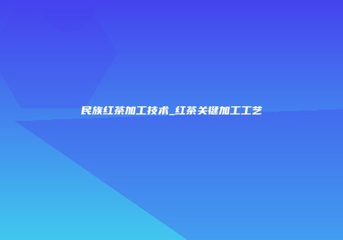 民族红茶加工技术_红茶关键加工工艺