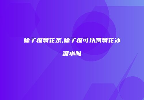 嗓子疼菊花茶,嗓子疼可以喝菊花冰糖水吗